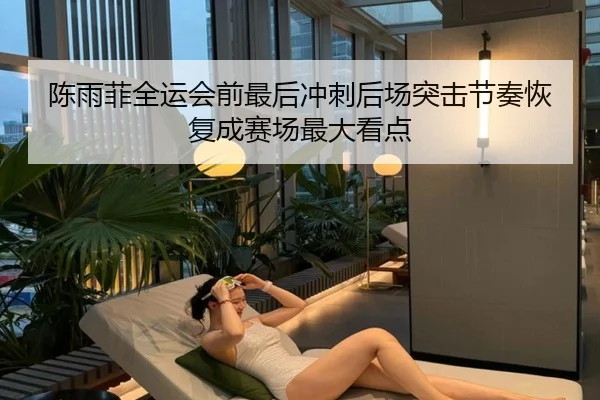 陈雨菲全运会前最后冲刺后场突击节奏恢复成赛场最大看点